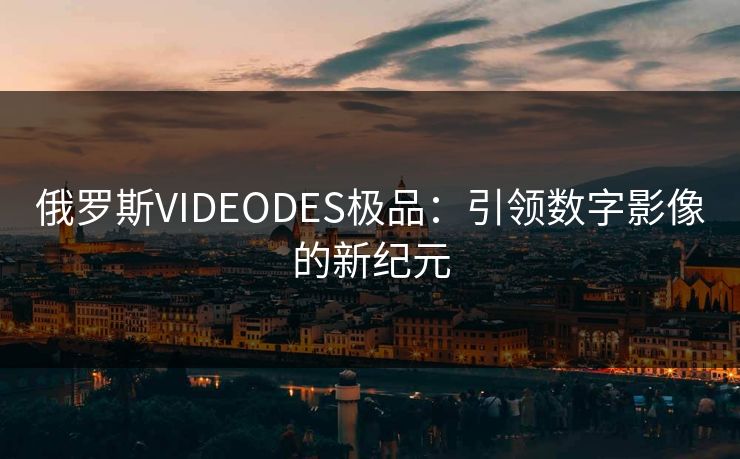 俄罗斯VIDEODES极品:引领数字影像的新纪元 俄罗斯VIDEODES极品:引领数字影像的新纪元
