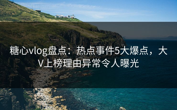糖心vlog盘点：热点事件5大爆点，大V上榜理由异常令人曝光