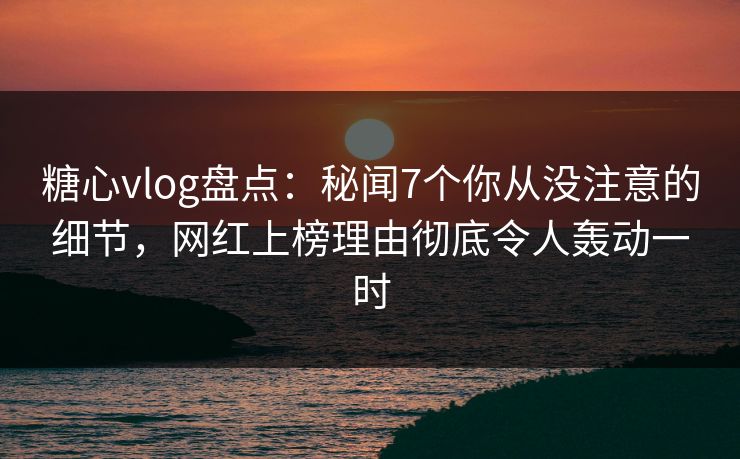 糖心vlog盘点：秘闻7个你从没注意的细节，网红上榜理由彻底令人轰动一时