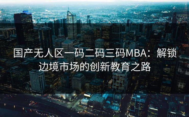 国产无人区一码二码三码MBA：解锁边境市场的创新教育之路