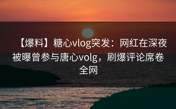 【爆料】糖心vlog突发：网红在深夜被曝曾参与唐心volg，刷爆评论席卷全网