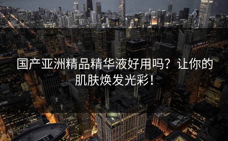 国产亚洲精品精华液好用吗?让你的肌肤焕发光彩! 国产亚洲精品精华液好用吗?让你的肌肤焕发光彩!