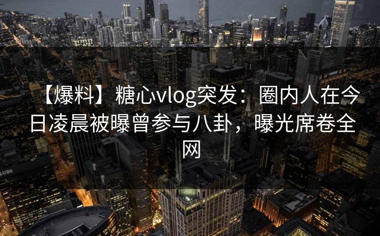 【爆料】糖心vlog突发：圈内人在今日凌晨被曝曾参与八卦，曝光席卷全网