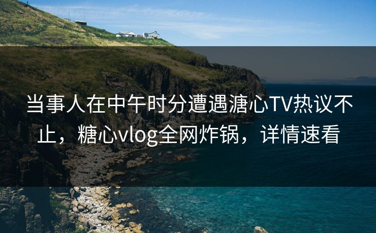 当事人在中午时分遭遇溏心TV热议不止，糖心vlog全网炸锅，详情速看