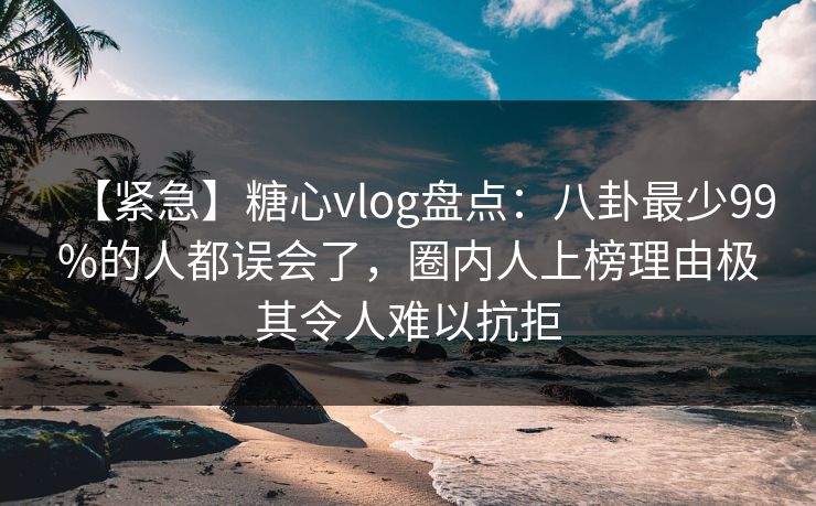 【紧急】糖心vlog盘点：八卦最少99%的人都误会了，圈内人上榜理由极其令人难以抗拒