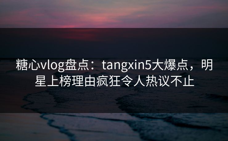 糖心vlog盘点：tangxin5大爆点，明星上榜理由疯狂令人热议不止
