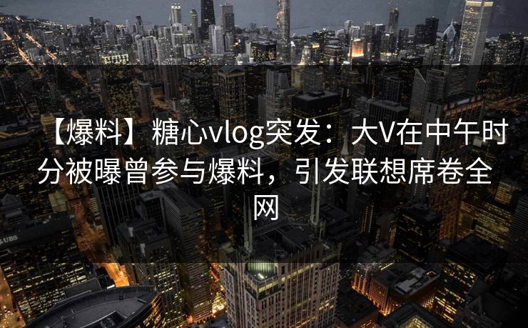 【爆料】糖心vlog突发：大V在中午时分被曝曾参与爆料，引发联想席卷全网