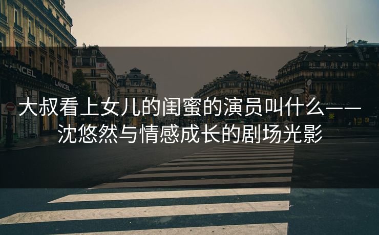 大叔看上女儿的闺蜜的演员叫什么——沈悠然与情感成长的剧场光影