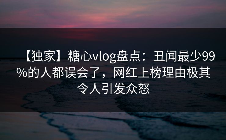 【独家】糖心vlog盘点：丑闻最少99%的人都误会了，网红上榜理由极其令人引发众怒