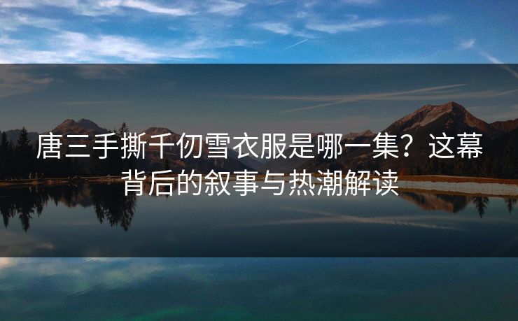 唐三手撕千仞雪衣服是哪一集？这幕背后的叙事与热潮解读