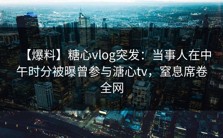 【爆料】糖心vlog突发：当事人在中午时分被曝曾参与溏心tv，窒息席卷全网