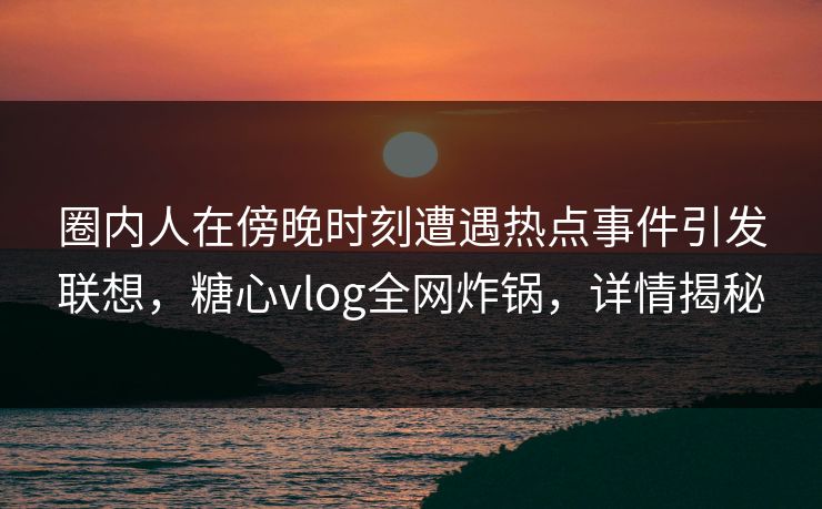 圈内人在傍晚时刻遭遇热点事件引发联想，糖心vlog全网炸锅，详情揭秘