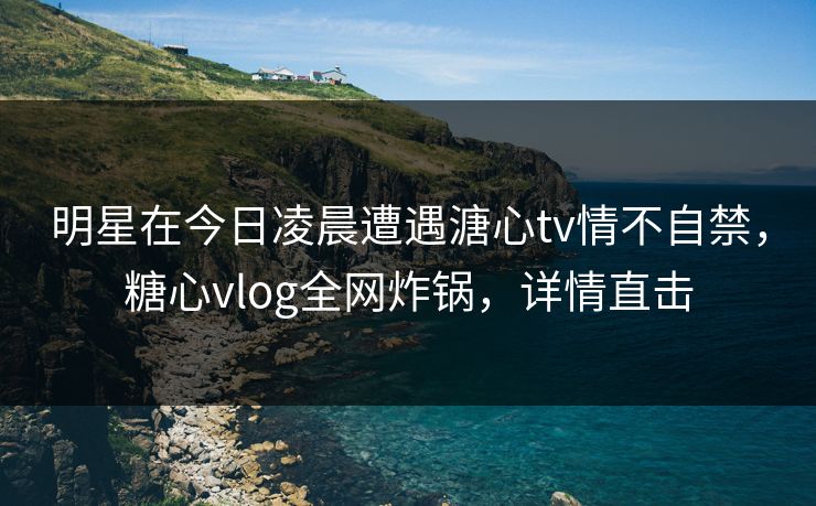 明星在今日凌晨遭遇溏心tv情不自禁，糖心vlog全网炸锅，详情直击