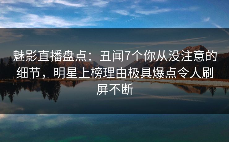 魅影直播盘点：丑闻7个你从没注意的细节，明星上榜理由极具爆点令人刷屏不断