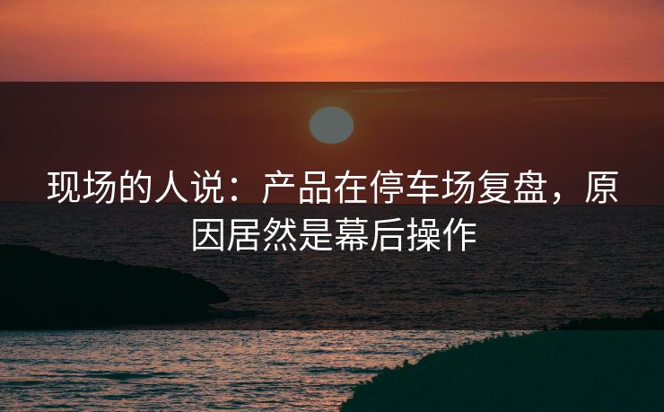 现场的人说:产品在停车场复盘,原因居然是幕后操作 现场的人说:产品在停车场复盘,原因居然是幕后操作