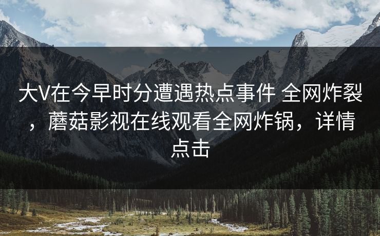 大V在今早时分遭遇热点事件 全网炸裂,蘑菇影视在线观看全网炸锅,详情点击 大V在今早时分遭遇热点事件 全网炸裂,蘑菇影视在线观看全网炸锅,详情点击