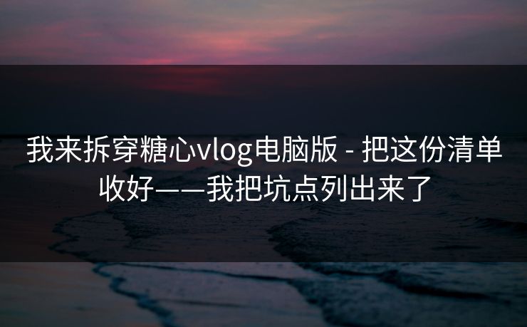 我来拆穿糖心vlog电脑版 - 把这份清单收好——我把坑点列出来了