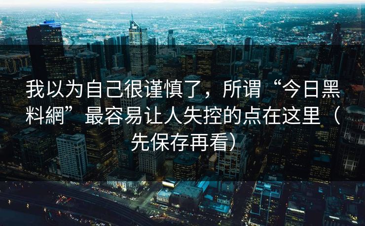 我以为自己很谨慎了，所谓“今日黑料網”最容易让人失控的点在这里（先保存再看）