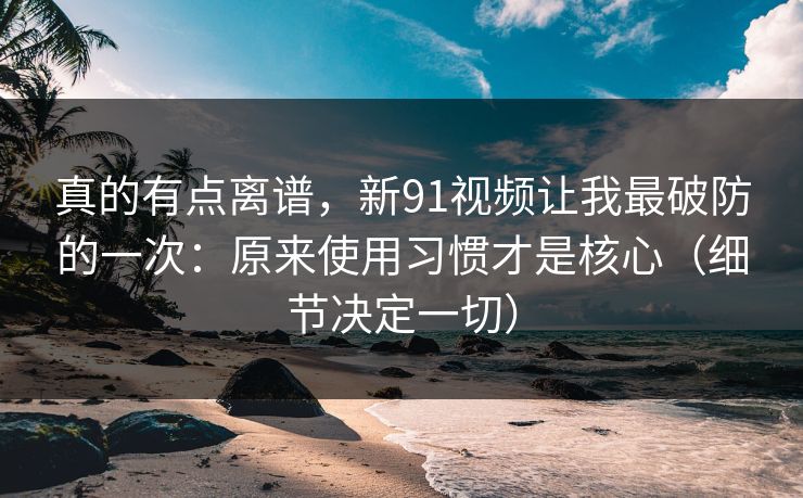 真的有点离谱，新91视频让我最破防的一次：原来使用习惯才是核心（细节决定一切）