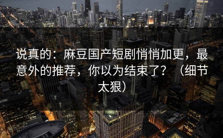 说真的:麻豆国产短剧悄悄加更,最意外的推荐,你以为结束了?(细节太狠) 说真的:麻豆国产短剧悄悄加更,最意外的推荐,你以为结束了?(细节太狠)