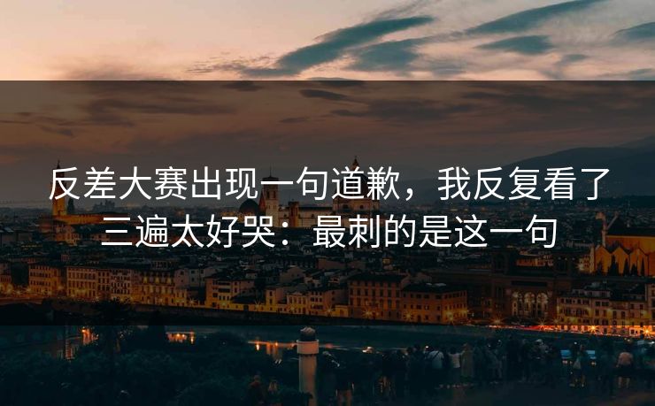 反差大赛出现一句道歉,我反复看了三遍太好哭:最刺的是这一句 反差大赛出现一句道歉,我反复看了三遍太好哭:最刺的是这一句