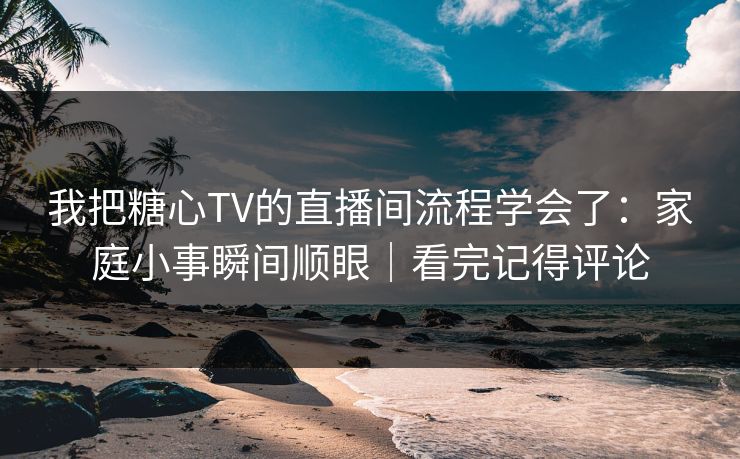 我把糖心TV的直播间流程学会了：家庭小事瞬间顺眼｜看完记得评论