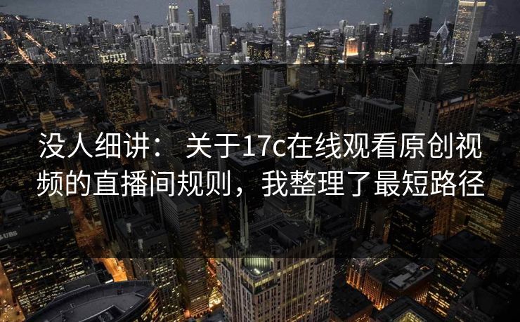 没人细讲： 关于17c在线观看原创视频的直播间规则，我整理了最短路径