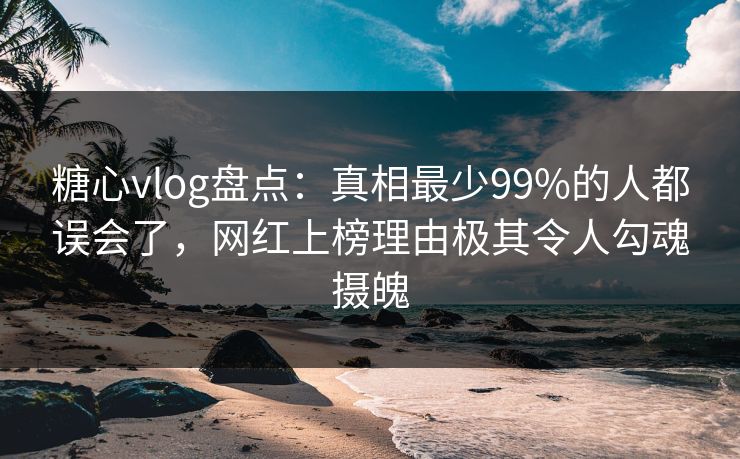 糖心vlog盘点：真相最少99%的人都误会了，网红上榜理由极其令人勾魂摄魄
