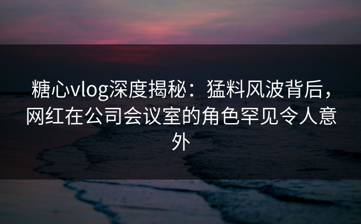 糖心vlog深度揭秘：猛料风波背后，网红在公司会议室的角色罕见令人意外