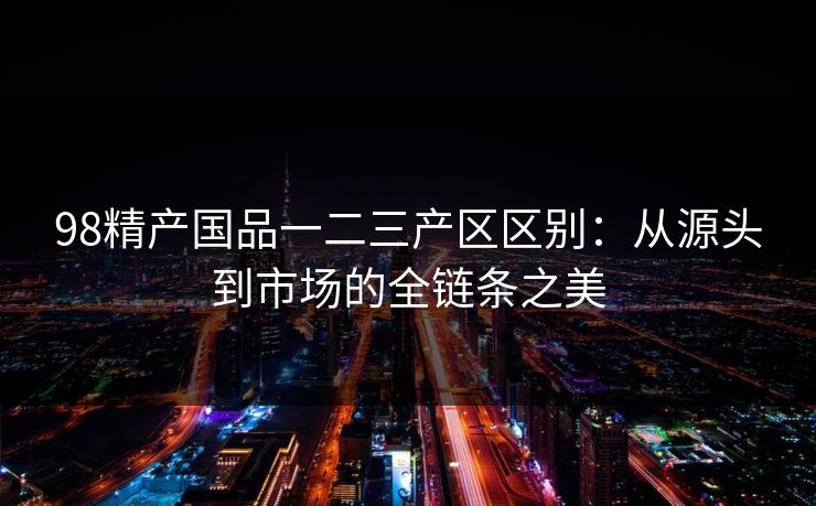 98精产国品一二三产区区别：从源头到市场的全链条之美