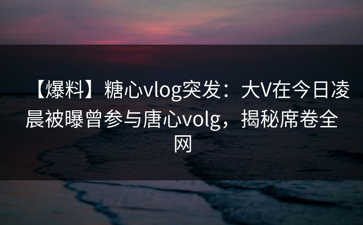【爆料】糖心vlog突发：大V在今日凌晨被曝曾参与唐心volg，揭秘席卷全网