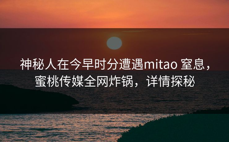 神秘人在今早时分遭遇mitao 窒息，蜜桃传媒全网炸锅，详情探秘