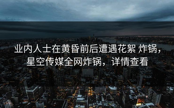 业内人士在黄昏前后遭遇花絮 炸锅，星空传媒全网炸锅，详情查看