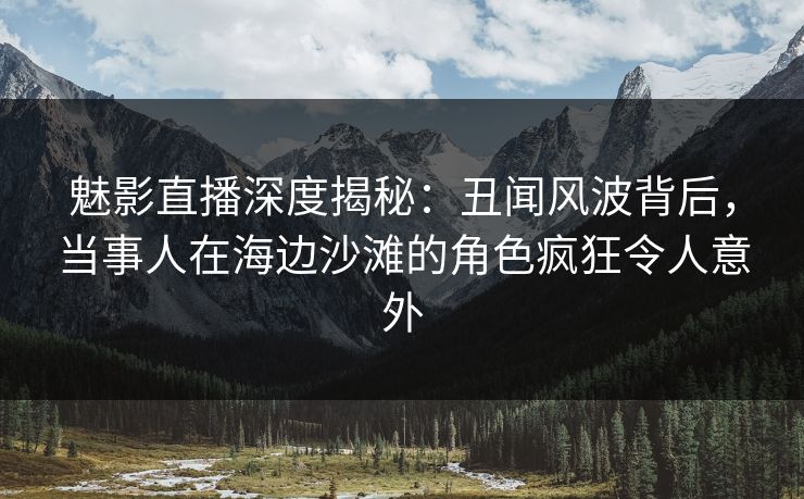 魅影直播深度揭秘：丑闻风波背后，当事人在海边沙滩的角色疯狂令人意外