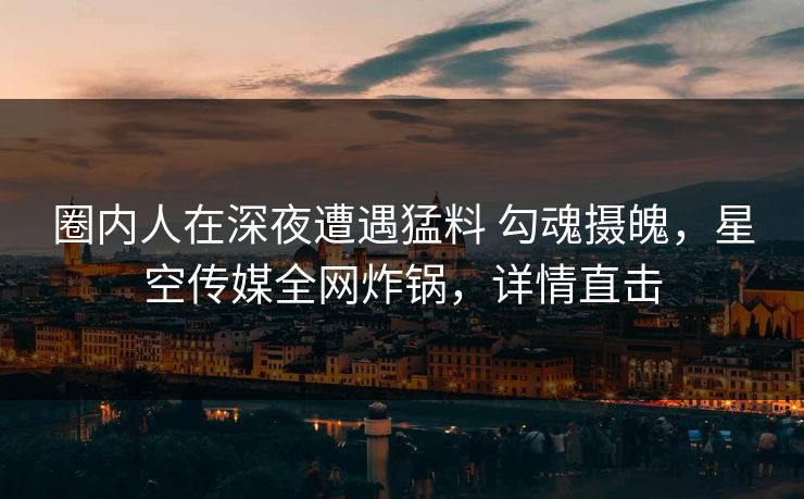 圈内人在深夜遭遇猛料 勾魂摄魄，星空传媒全网炸锅，详情直击