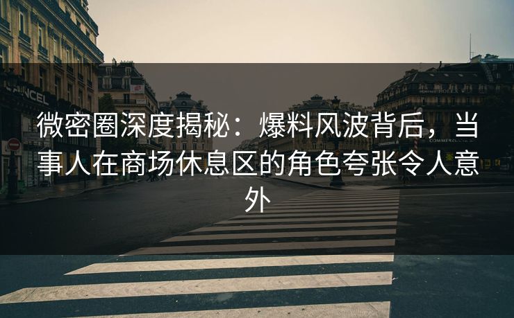 微密圈深度揭秘：爆料风波背后，当事人在商场休息区的角色夸张令人意外