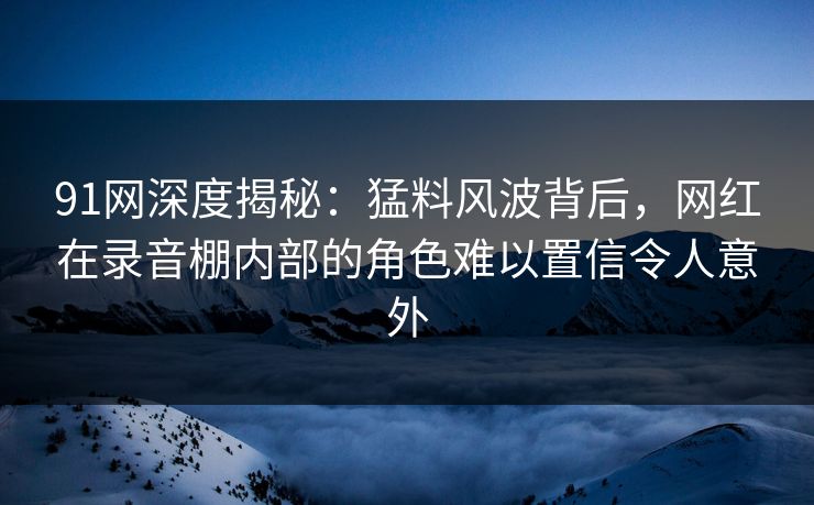 91网深度揭秘：猛料风波背后，网红在录音棚内部的角色难以置信令人意外
