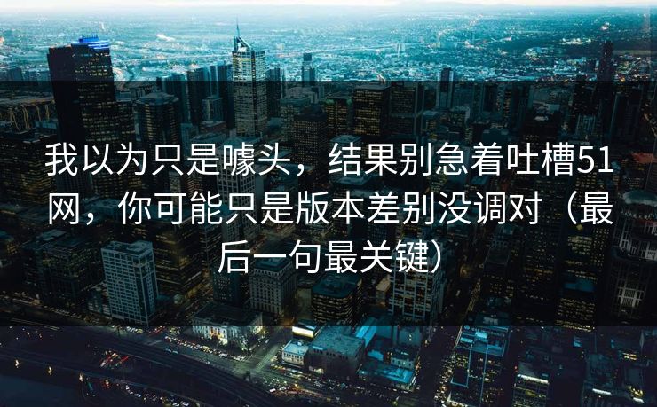我以为只是噱头,结果别急着吐槽51网,你可能只是版本差别没调对(最后一句最关键) 我以为只是噱头,结果别急着吐槽51网,你可能只是版本差别没调对(最后一句最关键)