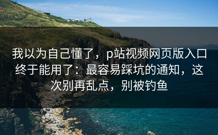 我以为自己懂了，p站视频网页版入口终于能用了：最容易踩坑的通知，这次别再乱点，别被钓鱼