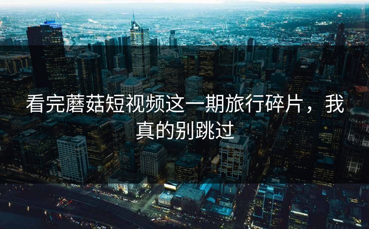 看完蘑菇短视频这一期旅行碎片，我真的别跳过
