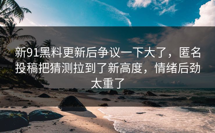 新91黑料更新后争议一下大了，匿名投稿把猜测拉到了新高度，情绪后劲太重了